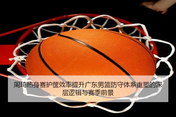 周琦热身赛护筐效率提升广东男篮防守体系重塑的深层逻辑与赛季前景